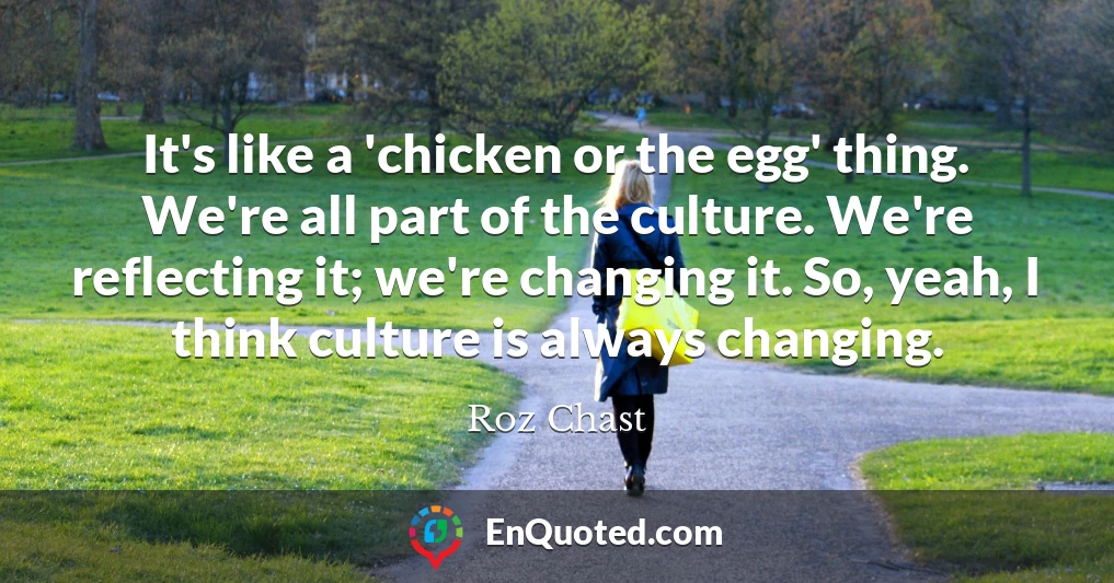 It's like a 'chicken or the egg' thing. We're all part of the culture. We're reflecting it; we're changing it. So, yeah, I think culture is always changing.