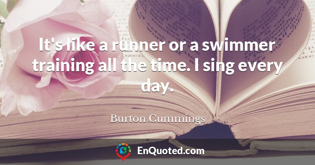It's like a runner or a swimmer training all the time. I sing every day.