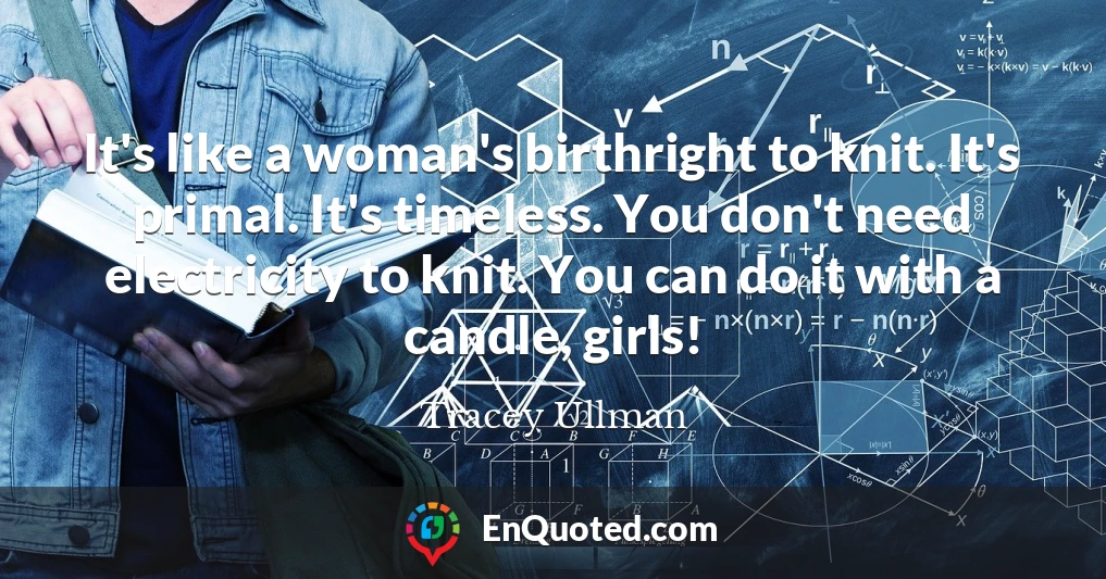It's like a woman's birthright to knit. It's primal. It's timeless. You don't need electricity to knit. You can do it with a candle, girls!