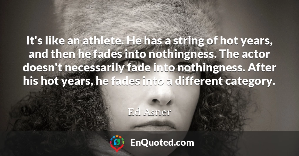 It's like an athlete. He has a string of hot years, and then he fades into nothingness. The actor doesn't necessarily fade into nothingness. After his hot years, he fades into a different category.