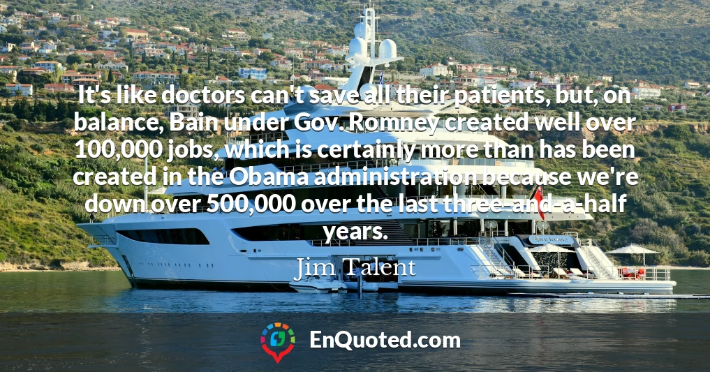 It's like doctors can't save all their patients, but, on balance, Bain under Gov. Romney created well over 100,000 jobs, which is certainly more than has been created in the Obama administration because we're down over 500,000 over the last three-and-a-half years.