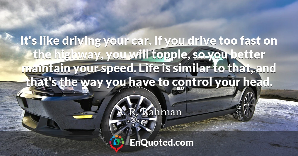 It's like driving your car. If you drive too fast on the highway, you will topple, so you better maintain your speed. Life is similar to that, and that's the way you have to control your head.