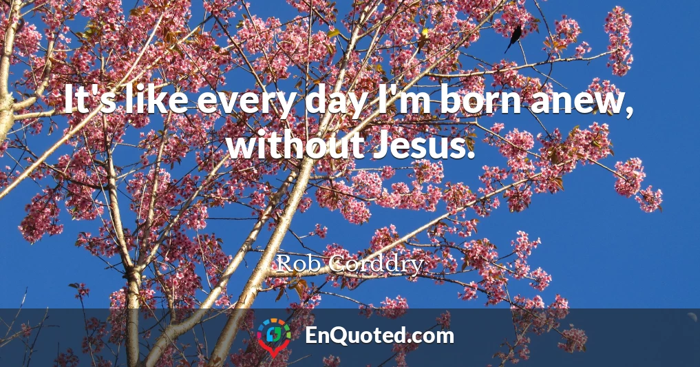It's like every day I'm born anew, without Jesus.