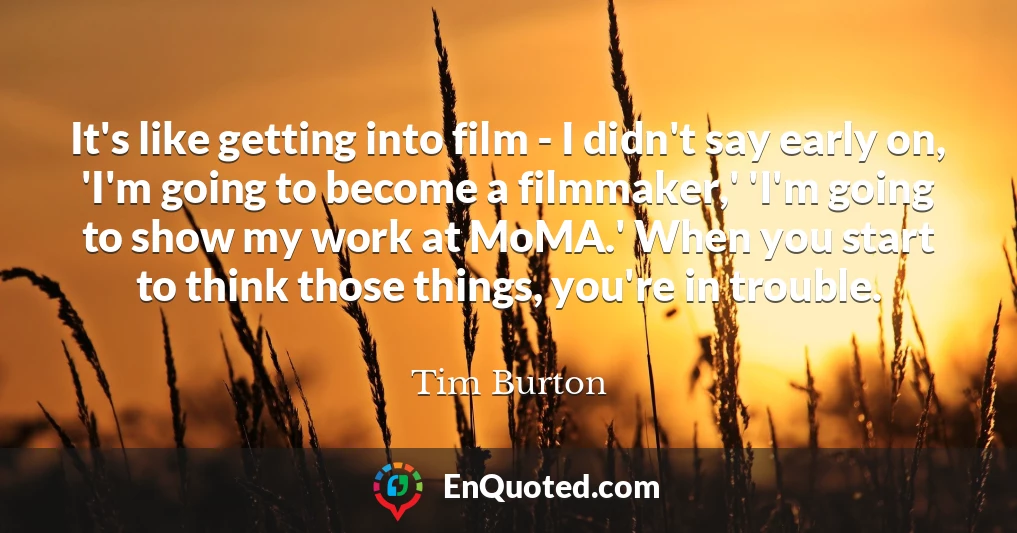It's like getting into film - I didn't say early on, 'I'm going to become a filmmaker,' 'I'm going to show my work at MoMA.' When you start to think those things, you're in trouble.