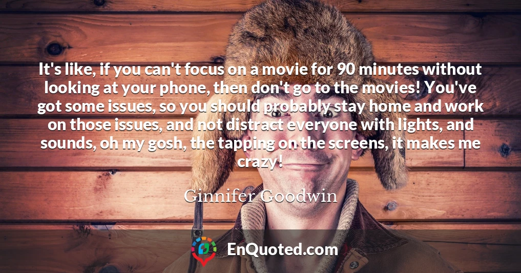 It's like, if you can't focus on a movie for 90 minutes without looking at your phone, then don't go to the movies! You've got some issues, so you should probably stay home and work on those issues, and not distract everyone with lights, and sounds, oh my gosh, the tapping on the screens, it makes me crazy!