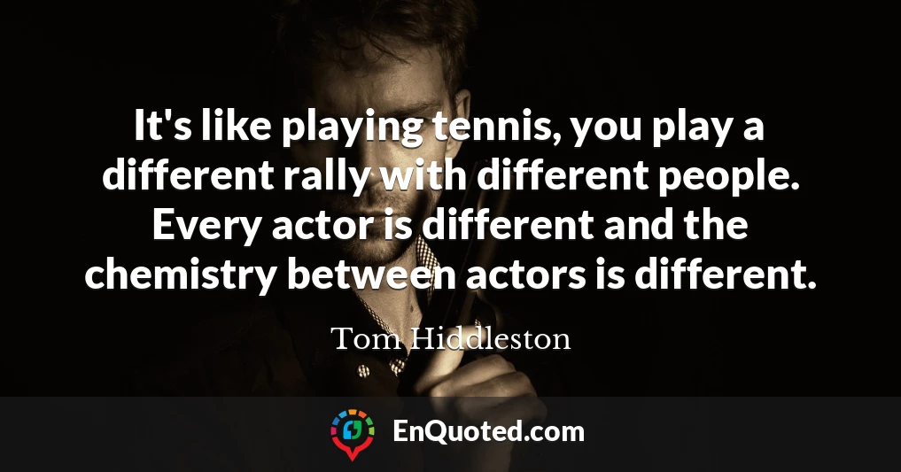 It's like playing tennis, you play a different rally with different people. Every actor is different and the chemistry between actors is different.