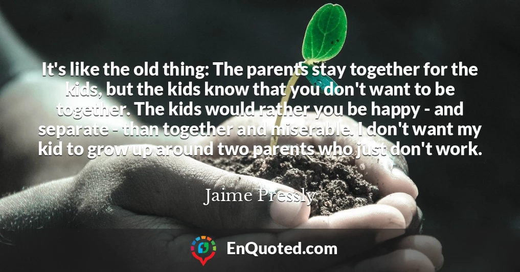 It's like the old thing: The parents stay together for the kids, but the kids know that you don't want to be together. The kids would rather you be happy - and separate - than together and miserable. I don't want my kid to grow up around two parents who just don't work.