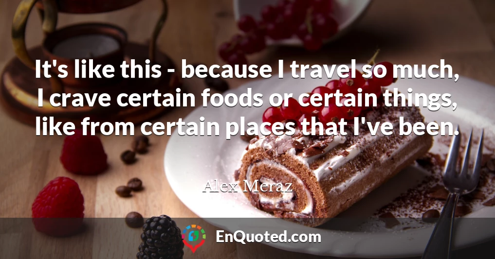It's like this - because I travel so much, I crave certain foods or certain things, like from certain places that I've been.