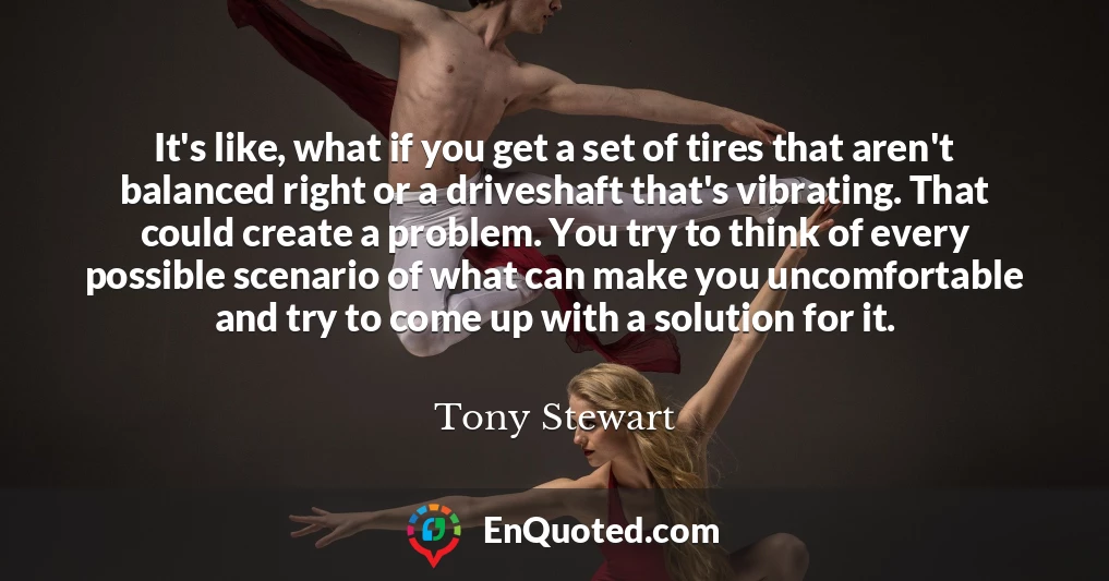 It's like, what if you get a set of tires that aren't balanced right or a driveshaft that's vibrating. That could create a problem. You try to think of every possible scenario of what can make you uncomfortable and try to come up with a solution for it.