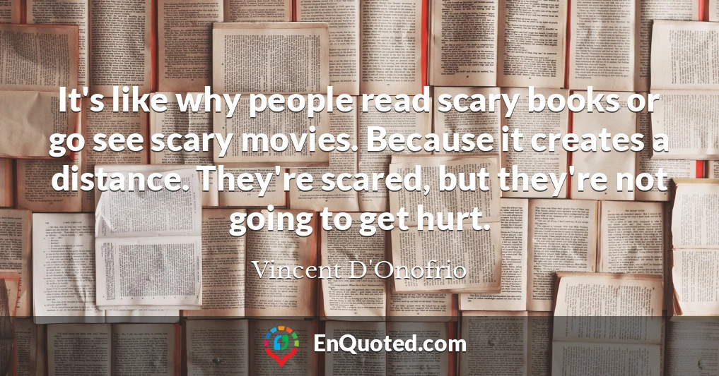 It's like why people read scary books or go see scary movies. Because it creates a distance. They're scared, but they're not going to get hurt.