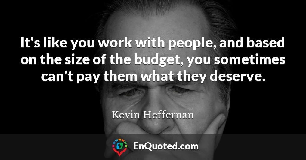 It's like you work with people, and based on the size of the budget, you sometimes can't pay them what they deserve.
