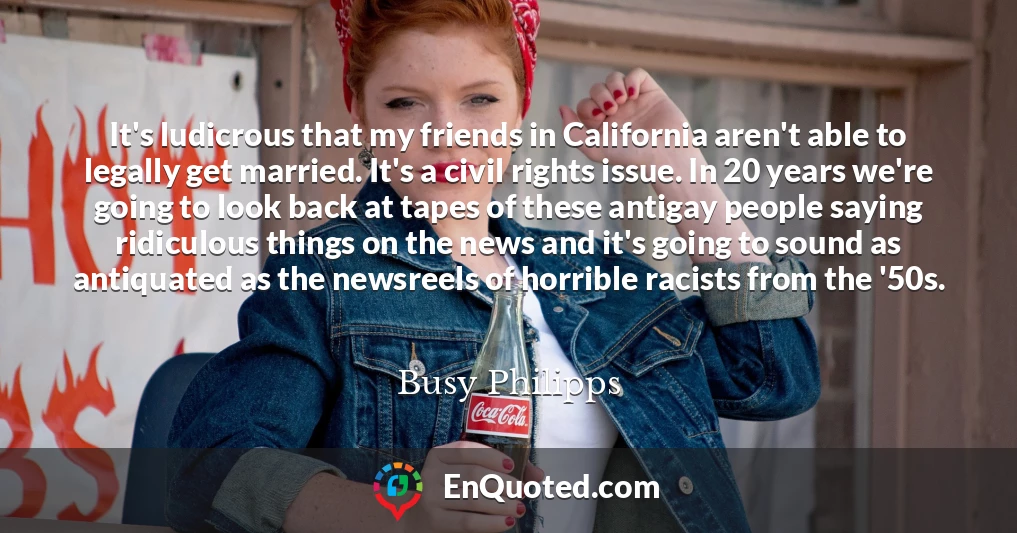 It's ludicrous that my friends in California aren't able to legally get married. It's a civil rights issue. In 20 years we're going to look back at tapes of these antigay people saying ridiculous things on the news and it's going to sound as antiquated as the newsreels of horrible racists from the '50s.