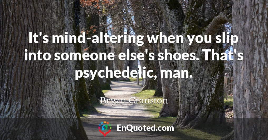 It's mind-altering when you slip into someone else's shoes. That's psychedelic, man.