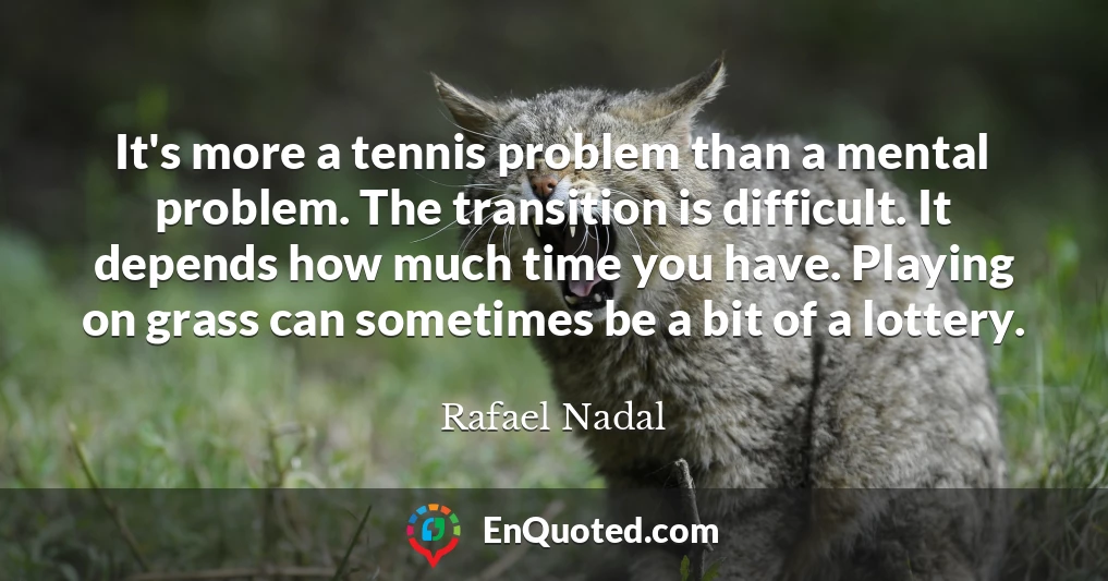 It's more a tennis problem than a mental problem. The transition is difficult. It depends how much time you have. Playing on grass can sometimes be a bit of a lottery.