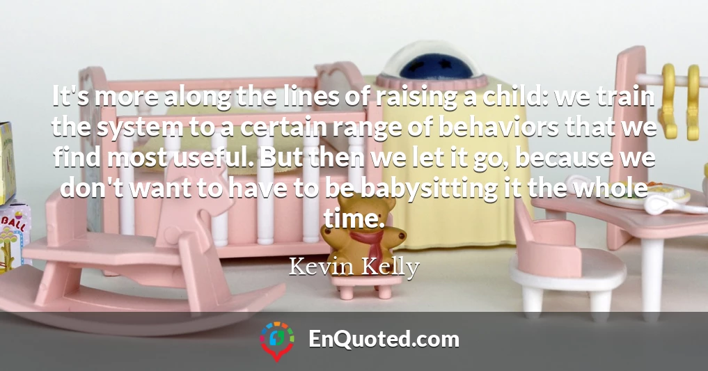 It's more along the lines of raising a child: we train the system to a certain range of behaviors that we find most useful. But then we let it go, because we don't want to have to be babysitting it the whole time.