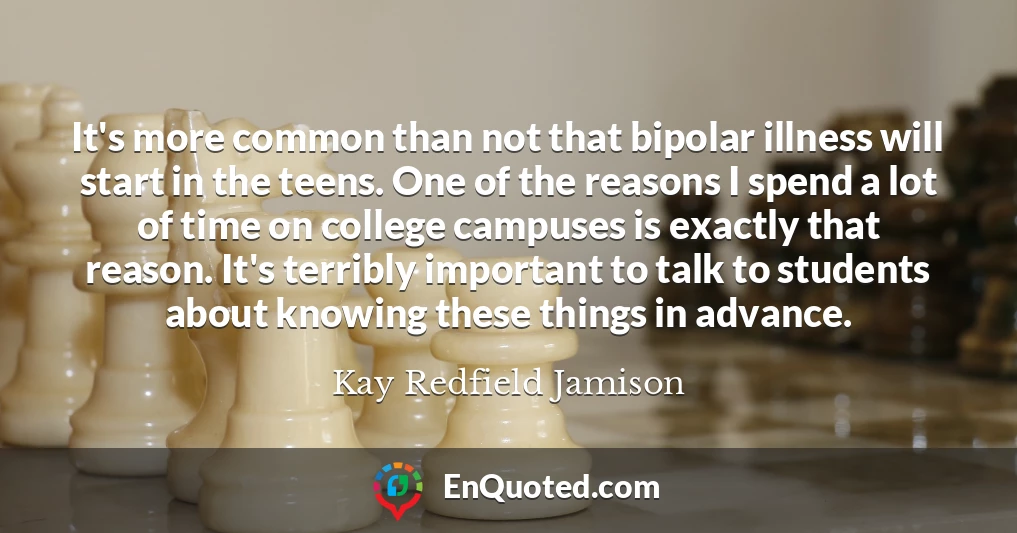 It's more common than not that bipolar illness will start in the teens. One of the reasons I spend a lot of time on college campuses is exactly that reason. It's terribly important to talk to students about knowing these things in advance.