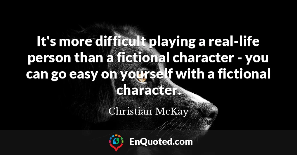 It's more difficult playing a real-life person than a fictional character - you can go easy on yourself with a fictional character.