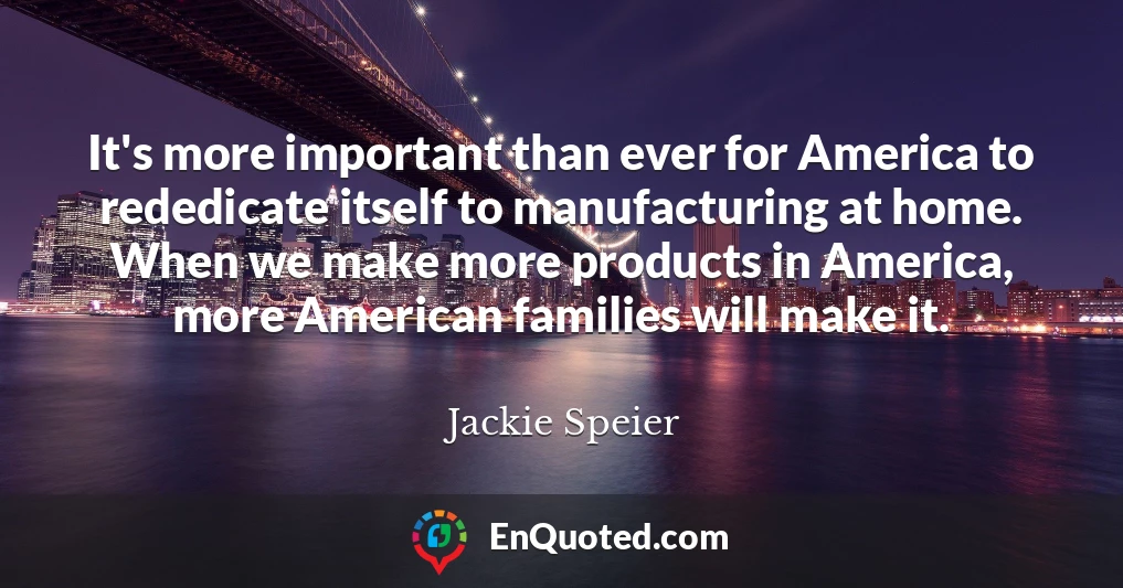 It's more important than ever for America to rededicate itself to manufacturing at home. When we make more products in America, more American families will make it.