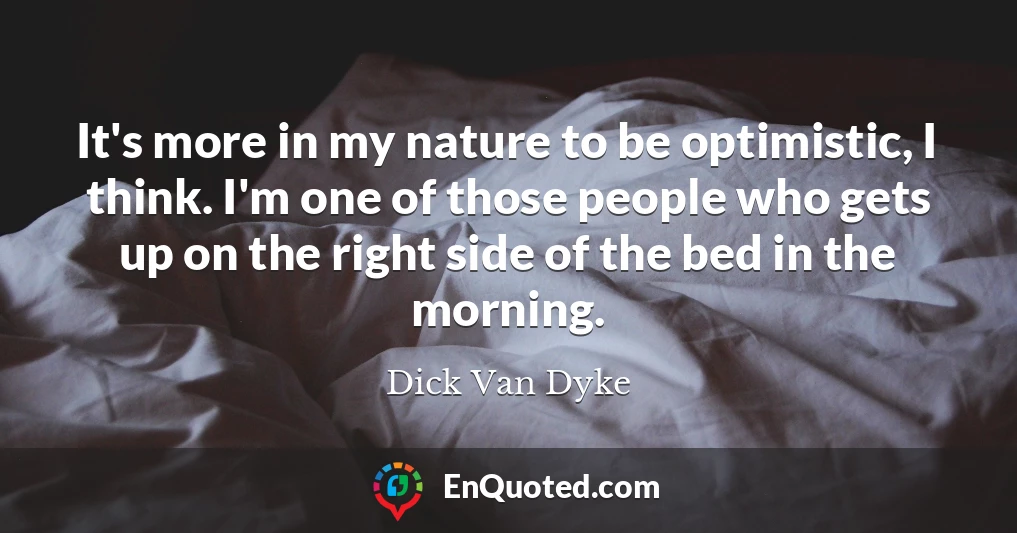 It's more in my nature to be optimistic, I think. I'm one of those people who gets up on the right side of the bed in the morning.
