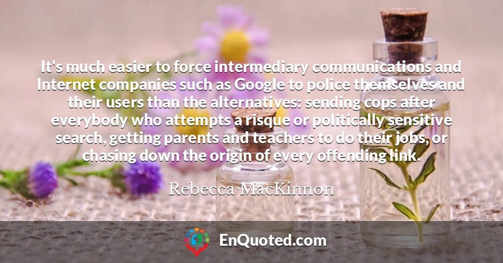 It's much easier to force intermediary communications and Internet companies such as Google to police themselves and their users than the alternatives: sending cops after everybody who attempts a risque or politically sensitive search, getting parents and teachers to do their jobs, or chasing down the origin of every offending link.