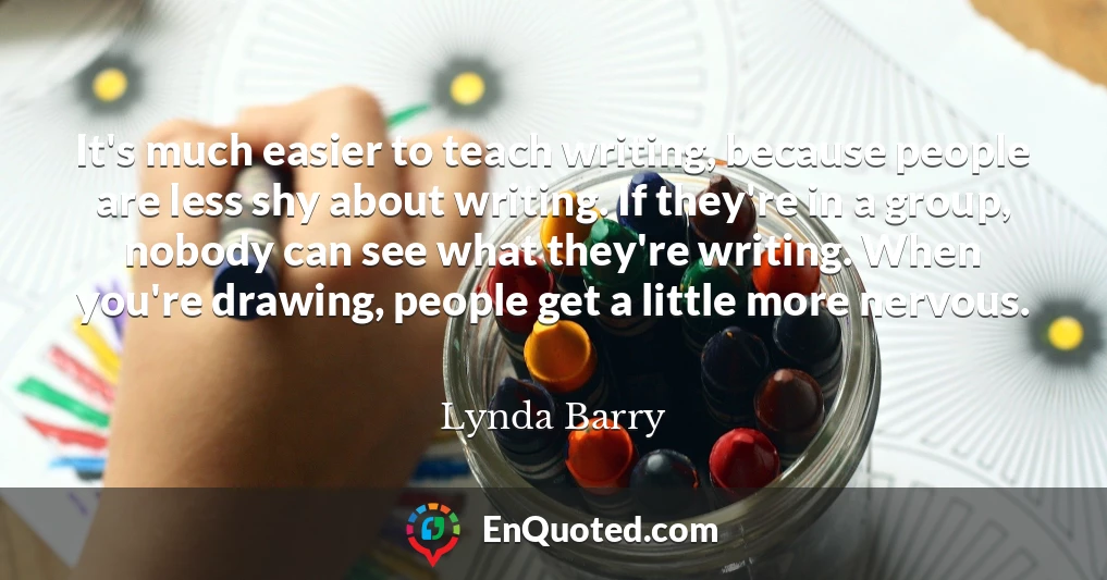 It's much easier to teach writing, because people are less shy about writing. If they're in a group, nobody can see what they're writing. When you're drawing, people get a little more nervous.