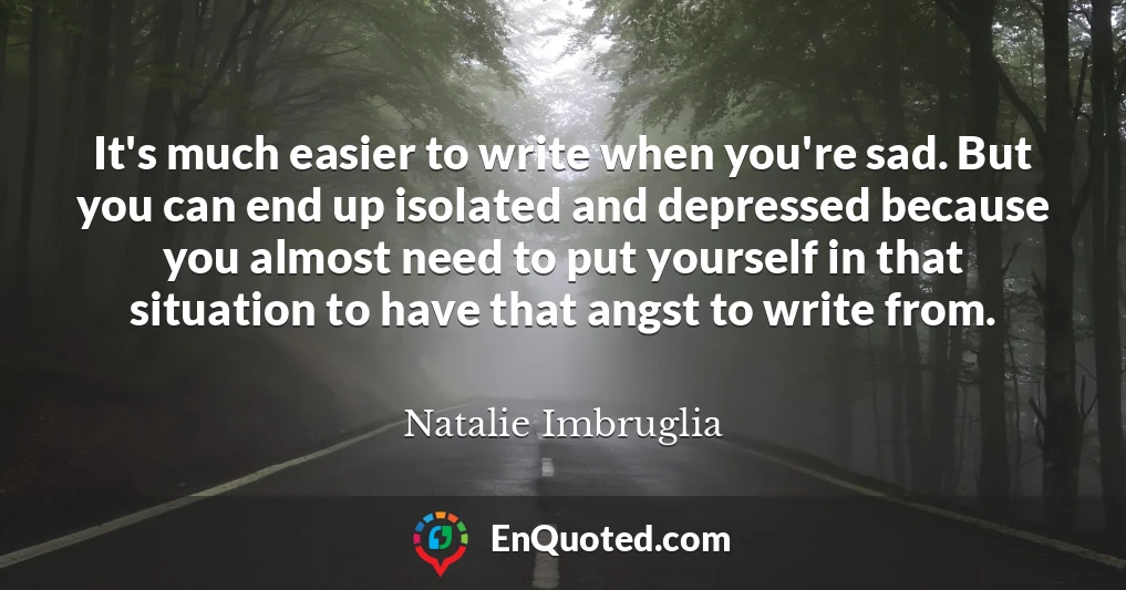 It's much easier to write when you're sad. But you can end up isolated and depressed because you almost need to put yourself in that situation to have that angst to write from.