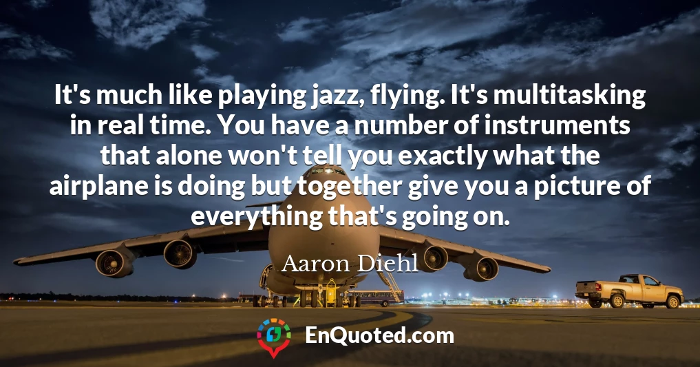 It's much like playing jazz, flying. It's multitasking in real time. You have a number of instruments that alone won't tell you exactly what the airplane is doing but together give you a picture of everything that's going on.