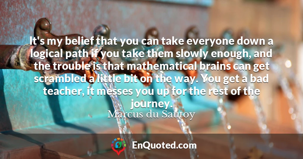 It's my belief that you can take everyone down a logical path if you take them slowly enough, and the trouble is that mathematical brains can get scrambled a little bit on the way. You get a bad teacher, it messes you up for the rest of the journey.