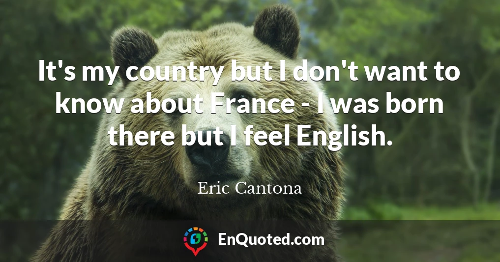 It's my country but I don't want to know about France - I was born there but I feel English.