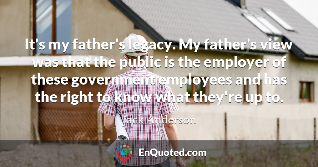 It's my father's legacy. My father's view was that the public is the employer of these government employees and has the right to know what they're up to.