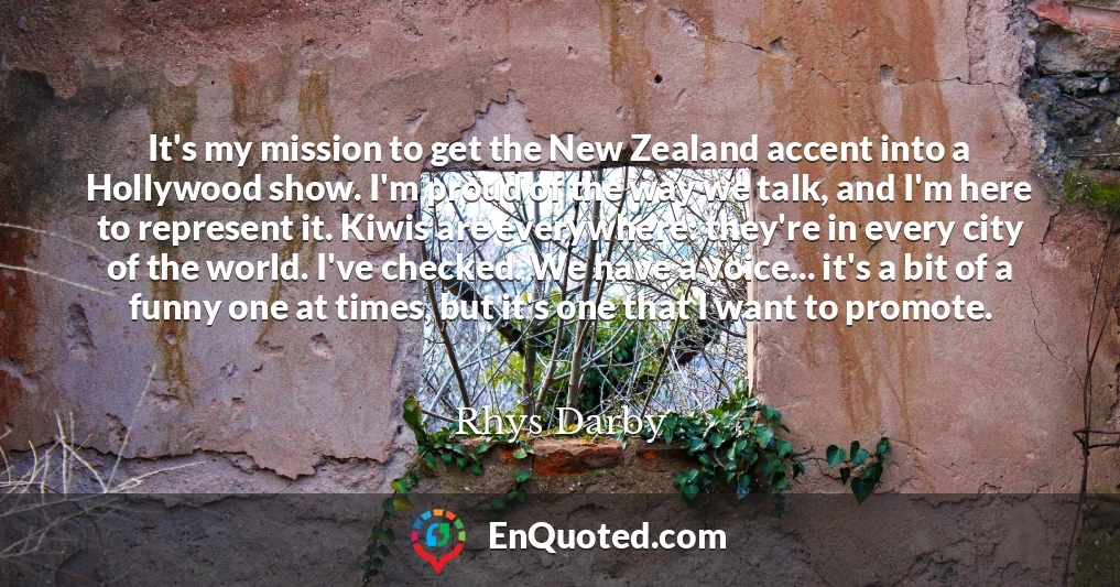 It's my mission to get the New Zealand accent into a Hollywood show. I'm proud of the way we talk, and I'm here to represent it. Kiwis are everywhere: they're in every city of the world. I've checked. We have a voice... it's a bit of a funny one at times, but it's one that I want to promote.
