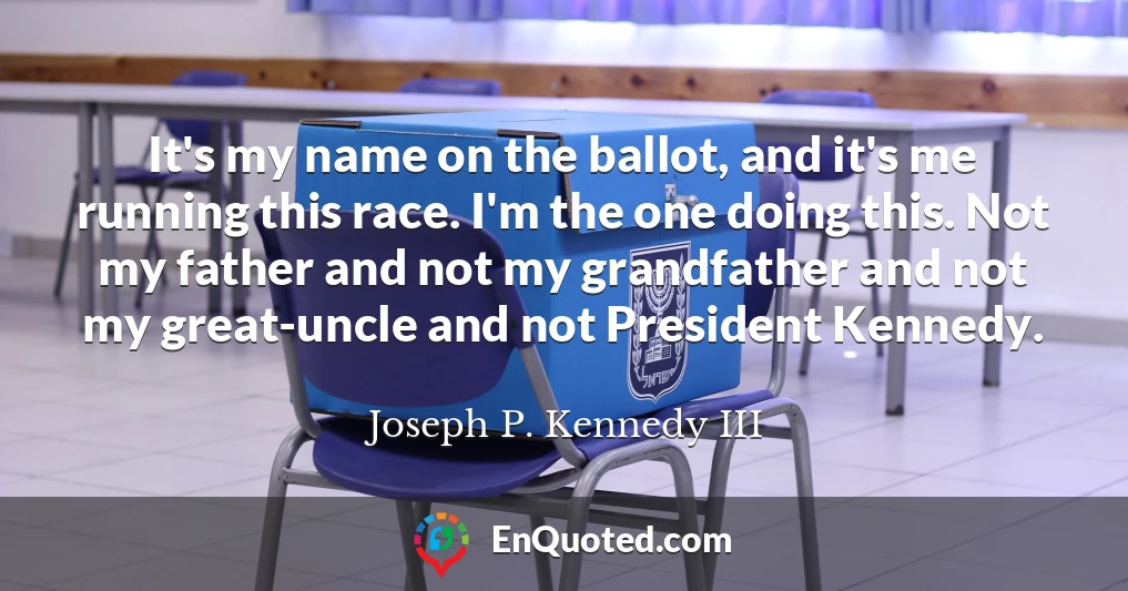 It's my name on the ballot, and it's me running this race. I'm the one doing this. Not my father and not my grandfather and not my great-uncle and not President Kennedy.