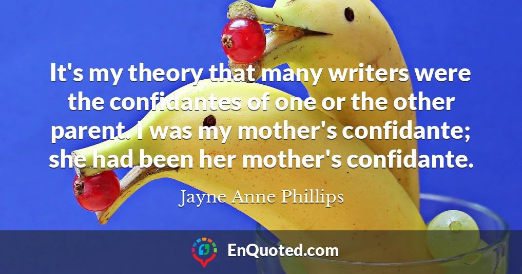 It's my theory that many writers were the confidantes of one or the other parent. I was my mother's confidante; she had been her mother's confidante.