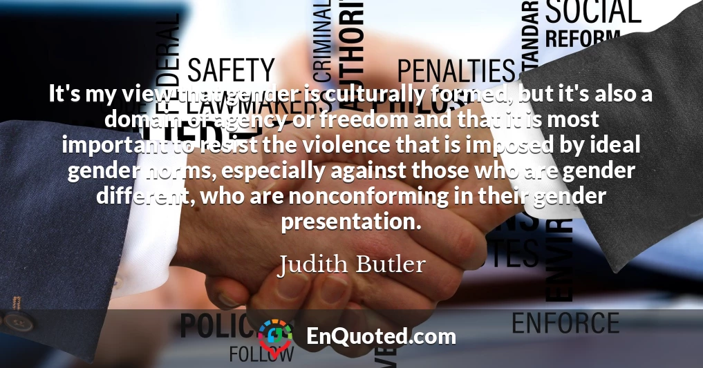 It's my view that gender is culturally formed, but it's also a domain of agency or freedom and that it is most important to resist the violence that is imposed by ideal gender norms, especially against those who are gender different, who are nonconforming in their gender presentation.