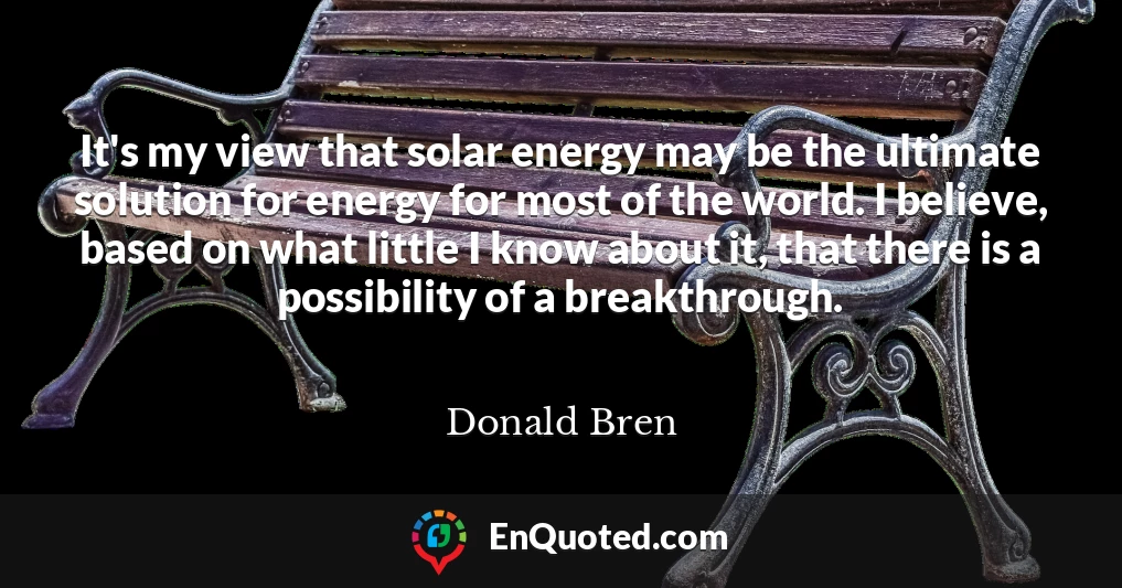 It's my view that solar energy may be the ultimate solution for energy for most of the world. I believe, based on what little I know about it, that there is a possibility of a breakthrough.