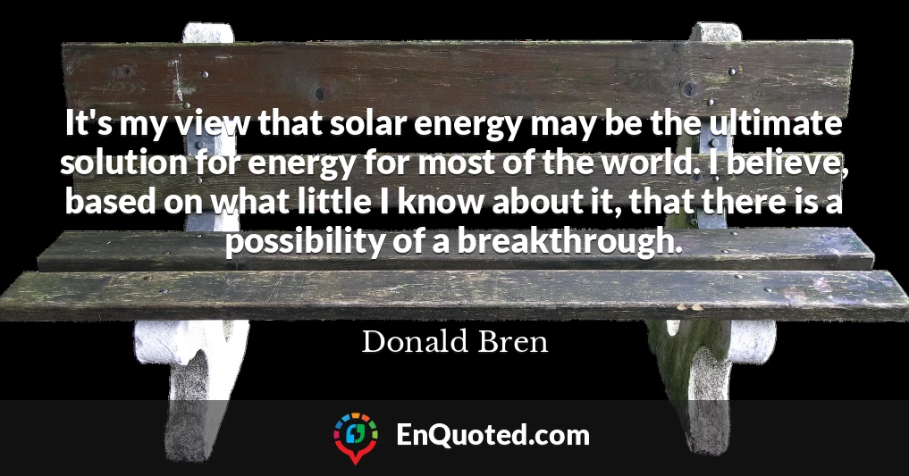 It's my view that solar energy may be the ultimate solution for energy for most of the world. I believe, based on what little I know about it, that there is a possibility of a breakthrough.