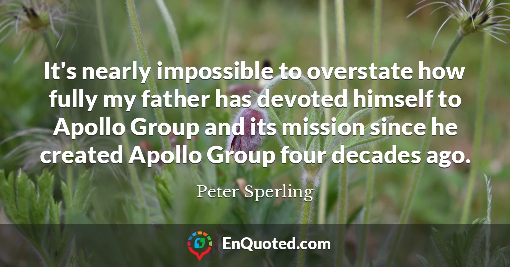 It's nearly impossible to overstate how fully my father has devoted himself to Apollo Group and its mission since he created Apollo Group four decades ago.