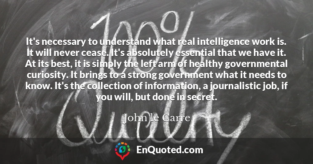 It's necessary to understand what real intelligence work is. It will never cease. It's absolutely essential that we have it. At its best, it is simply the left arm of healthy governmental curiosity. It brings to a strong government what it needs to know. It's the collection of information, a journalistic job, if you will, but done in secret.