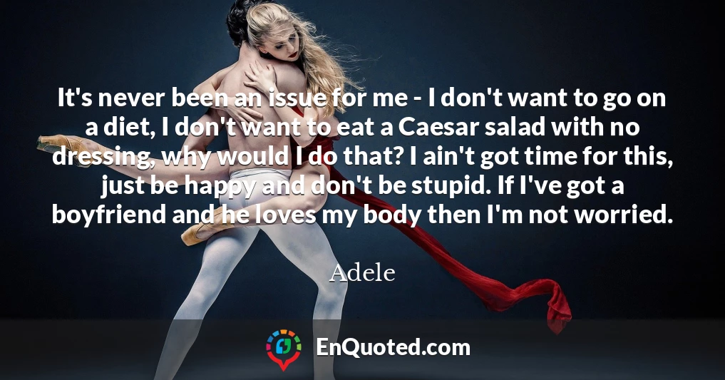 It's never been an issue for me - I don't want to go on a diet, I don't want to eat a Caesar salad with no dressing, why would I do that? I ain't got time for this, just be happy and don't be stupid. If I've got a boyfriend and he loves my body then I'm not worried.