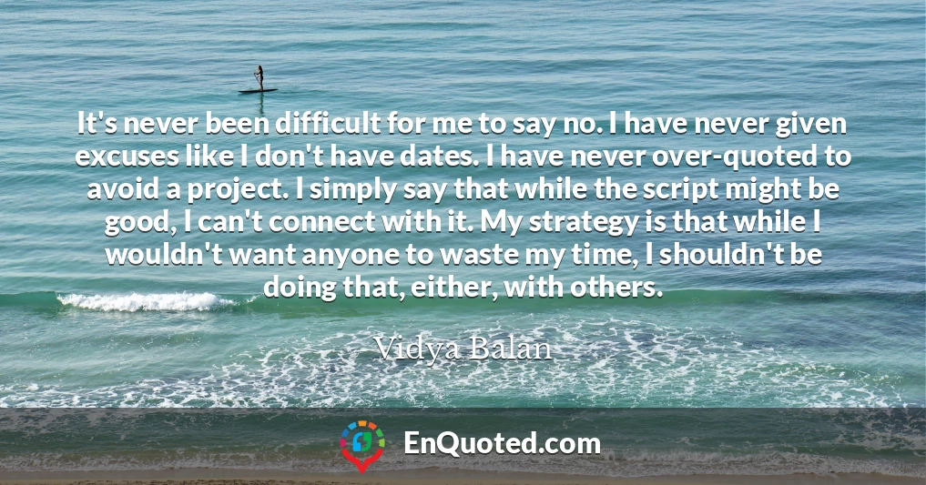 It's never been difficult for me to say no. I have never given excuses like I don't have dates. I have never over-quoted to avoid a project. I simply say that while the script might be good, I can't connect with it. My strategy is that while I wouldn't want anyone to waste my time, I shouldn't be doing that, either, with others.