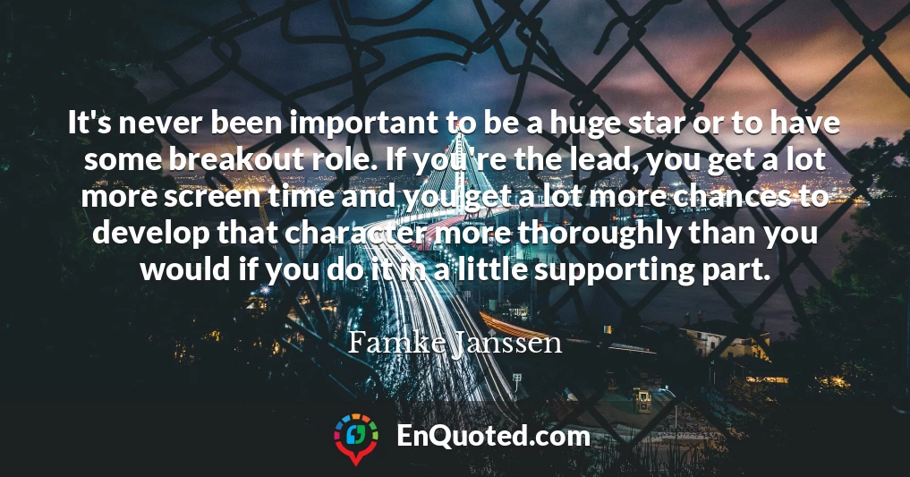 It's never been important to be a huge star or to have some breakout role. If you're the lead, you get a lot more screen time and you get a lot more chances to develop that character more thoroughly than you would if you do it in a little supporting part.