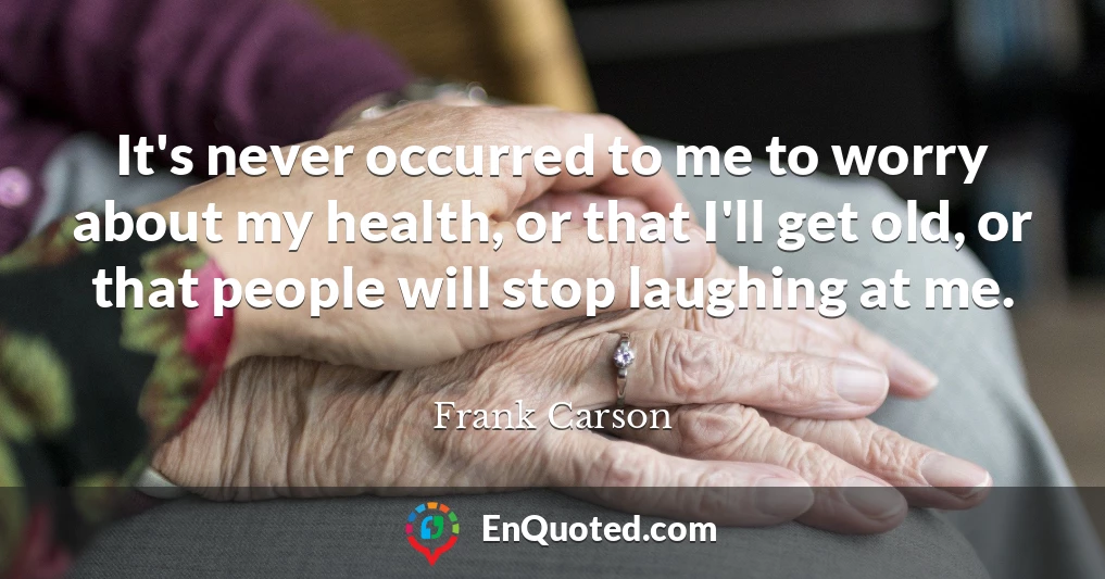It's never occurred to me to worry about my health, or that I'll get old, or that people will stop laughing at me.