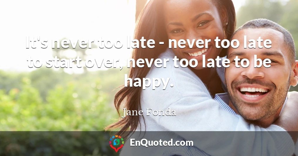 It's never too late - never too late to start over, never too late to be happy.