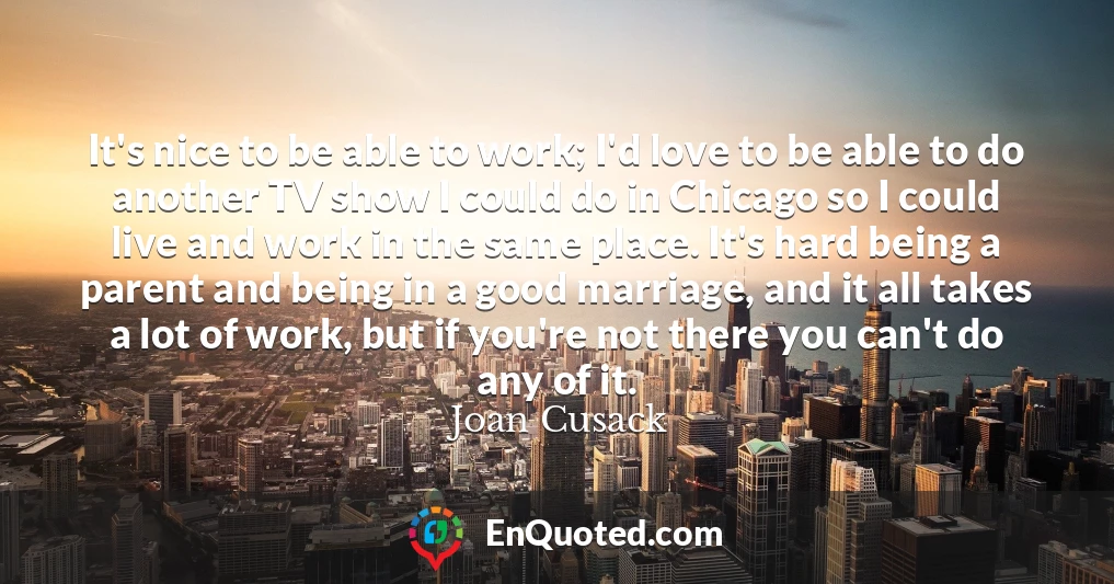 It's nice to be able to work; I'd love to be able to do another TV show I could do in Chicago so I could live and work in the same place. It's hard being a parent and being in a good marriage, and it all takes a lot of work, but if you're not there you can't do any of it.