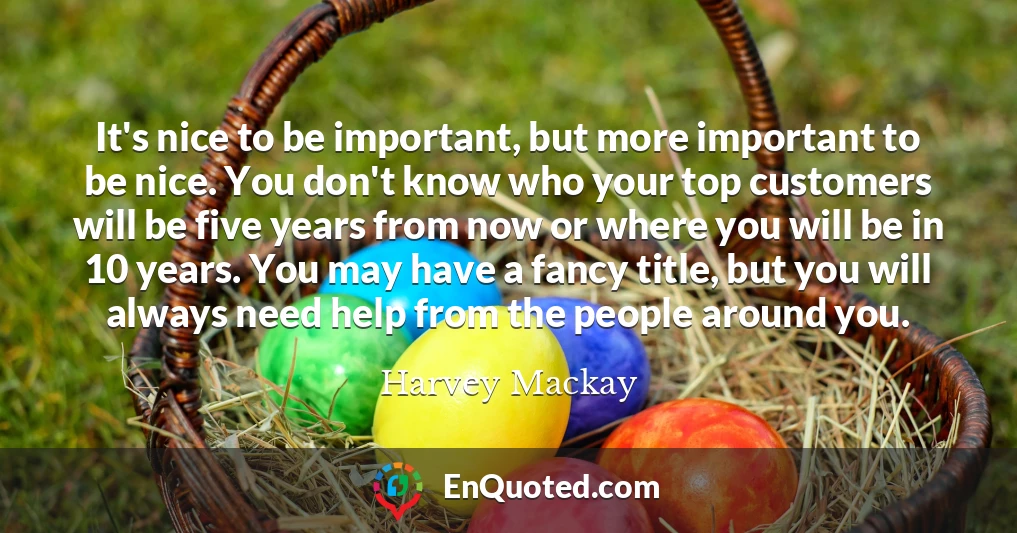 It's nice to be important, but more important to be nice. You don't know who your top customers will be five years from now or where you will be in 10 years. You may have a fancy title, but you will always need help from the people around you.