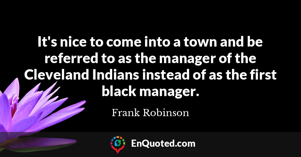 It's nice to come into a town and be referred to as the manager of the Cleveland Indians instead of as the first black manager.