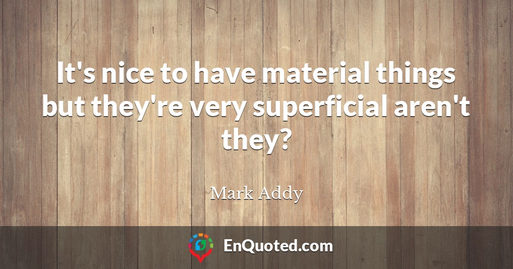 It's nice to have material things but they're very superficial aren't they?