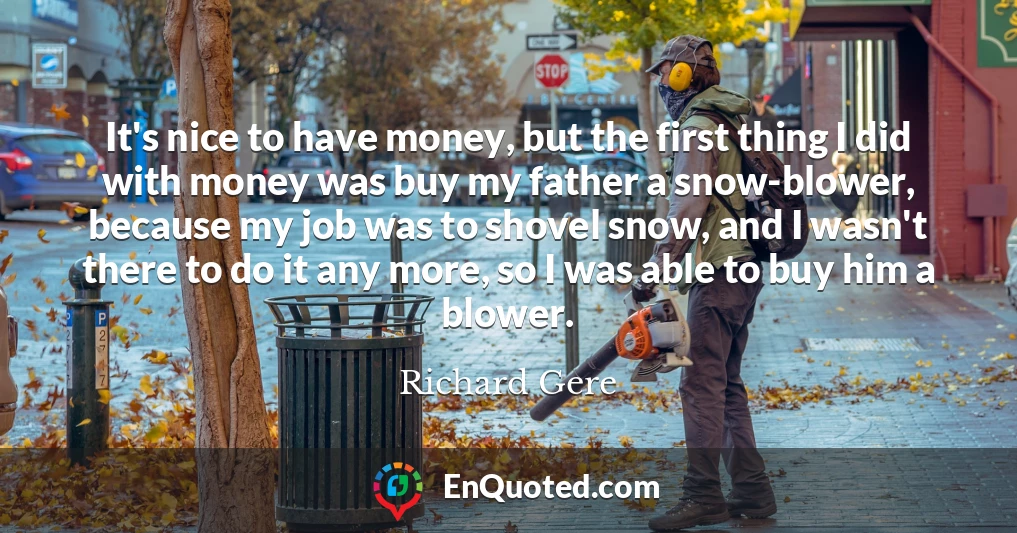 It's nice to have money, but the first thing I did with money was buy my father a snow-blower, because my job was to shovel snow, and I wasn't there to do it any more, so I was able to buy him a blower.