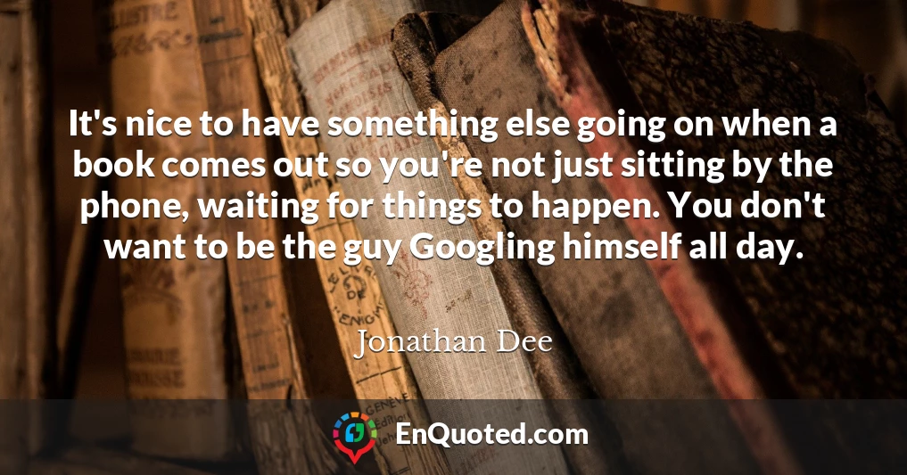It's nice to have something else going on when a book comes out so you're not just sitting by the phone, waiting for things to happen. You don't want to be the guy Googling himself all day.