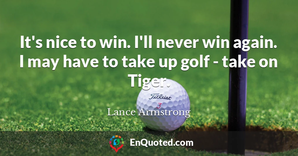 It's nice to win. I'll never win again. I may have to take up golf - take on Tiger.